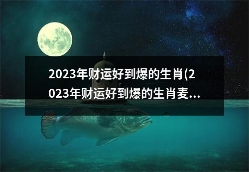 2023年财运好到爆的生肖(2023年财运好到爆的生肖麦玲玲)