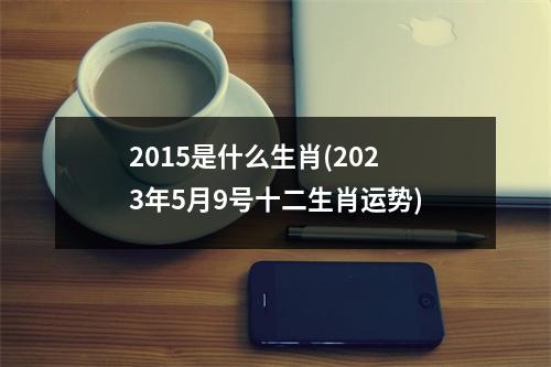 2015是什么生肖(2023年5月9号十二生肖运势)