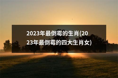 2023年倒霉的生肖(2023年倒霉的四大生肖女)