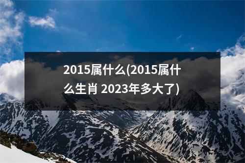 2015属什么(2015属什么生肖 2023年多大了)