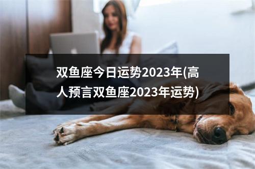 双鱼座今日运势2023年(高人预言双鱼座2023年运势)