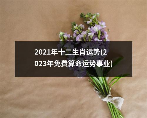 2021年十二生肖运势(2023年免费算命运势事业)