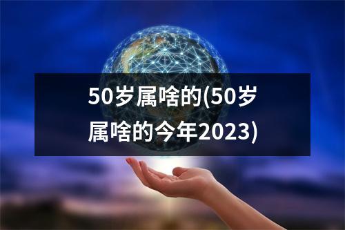 50岁属啥的(50岁属啥的今年2023)