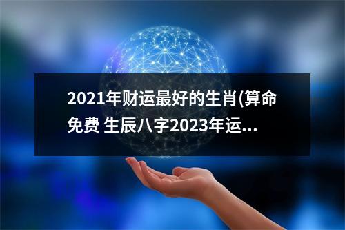 2021年财运好的生肖(算命免费 生辰八字2023年运势)