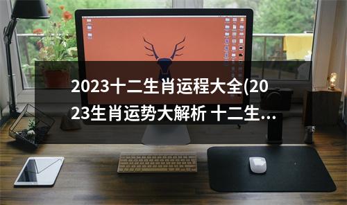 2023十二生肖运程大全(2023生肖运势大解析 十二生肖)