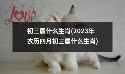 初三属什么生肖(2023年农历四月初三属什么生肖)