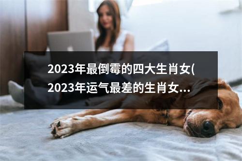 2023年倒霉的四大生肖女(2023年运气差的生肖女)