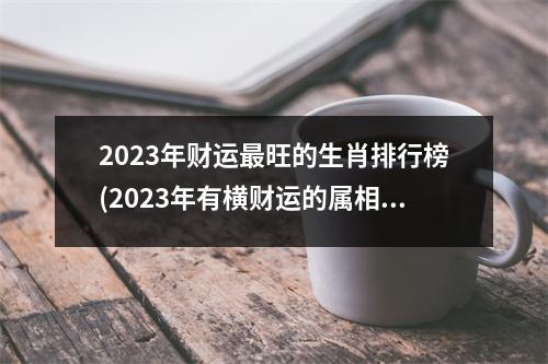 2023年财运旺的生肖排行榜(2023年有横财运的属相)