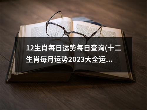 12生肖每日运势每日查询(十二生肖每月运势2023大全运程)