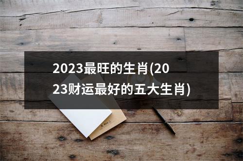 2023旺的生肖(2023财运好的五大生肖)