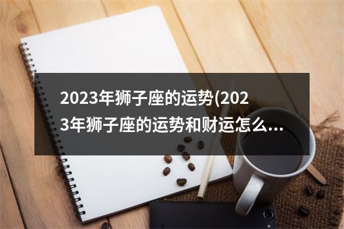 2023年狮子座的运势(2023年狮子座的运势和财运怎么样呢)