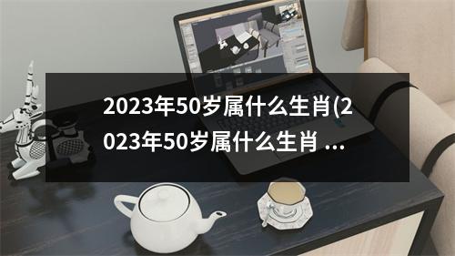 2023年50岁属什么生肖(2023年50岁属什么生肖 今年多大了)