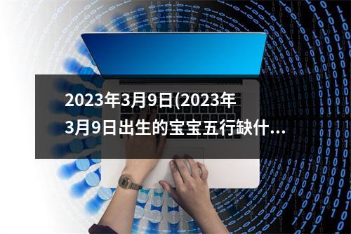 2023年3月9日(2023年3月9日出生的宝宝五行缺什么)