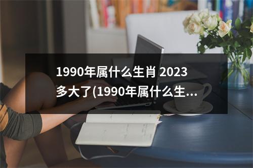 1990年属什么生肖 2023多大了(1990年属什么生肖 今年多大了)