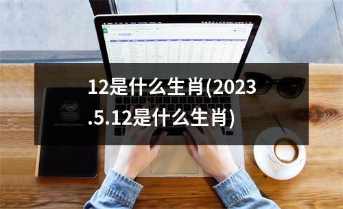 12是什么生肖(2023.5.12是什么生肖)