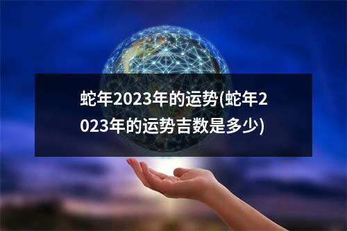 蛇年2023年的运势(蛇年2023年的运势吉数是多少)