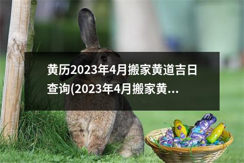 黄历2023年4月搬家黄道吉日查询(2023年4月搬家黄道吉日查询，全的黄历搬家日程表)