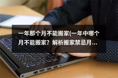 一年那个月不能搬家(一年中哪个月不能搬家？解析搬家禁忌月份，避开低谷期消费！)