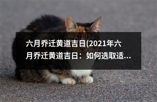 六月乔迁黄道吉日(2021年六月乔迁黄道吉日：如何选取适宜的日子进行搬家？)