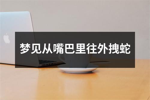 梦见从嘴巴里往外拽蛇