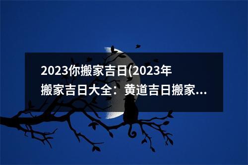 2023你搬家吉日(2023年搬家吉日大全：黄道吉日搬家干货攻略，让你搬家不再头痛！)