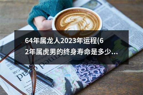 64年属龙人2023年运程(62年属虎男的终身寿命是多少)