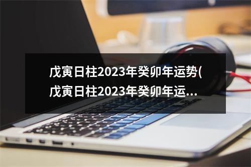 戊寅日柱2023年癸卯年运势(戊寅日柱2023年癸卯年运势怎样)