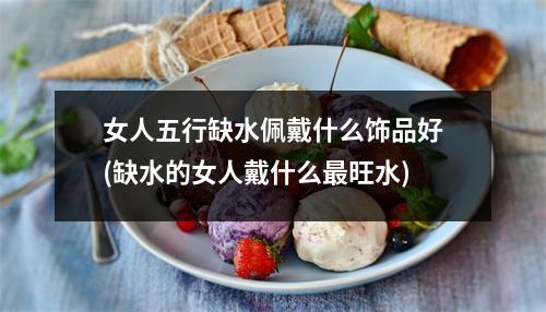 女人五行缺水佩戴什么饰品好(缺水的女人戴什么旺水)