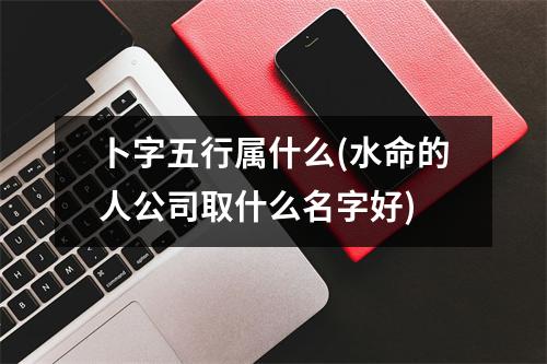 卜字五行属什么(水命的人公司取什么名字好)