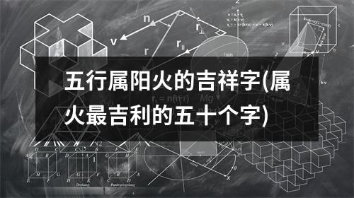 五行属阳火的吉祥字(属火吉利的五十个字)