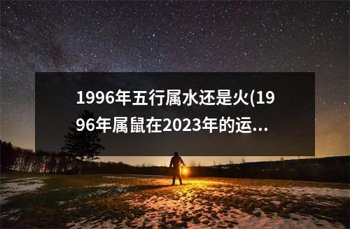 1996年五行属水还是火(1996年属鼠在2023年的运程)