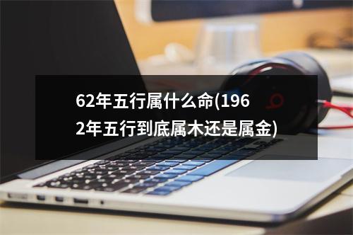 62年五行属什么命(1962年五行到底属木还是属金)