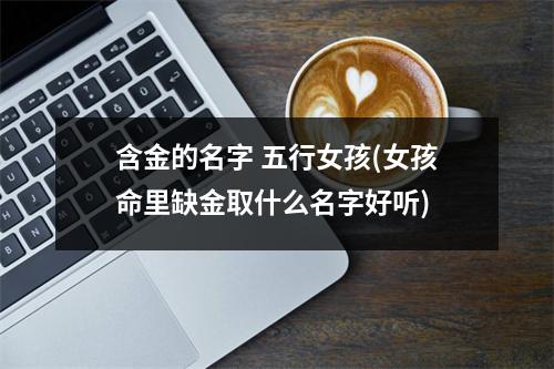 含金的名字 五行女孩(女孩命里缺金取什么名字好听)