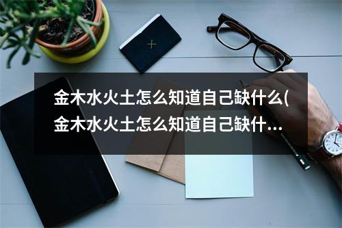 金木水火土怎么知道自己缺什么(金木水火土怎么知道自己缺什么五行)