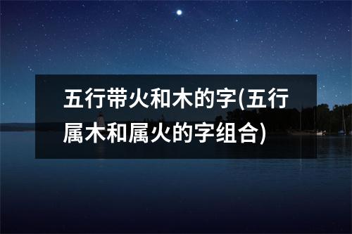 五行带火和木的字(五行属木和属火的字组合)