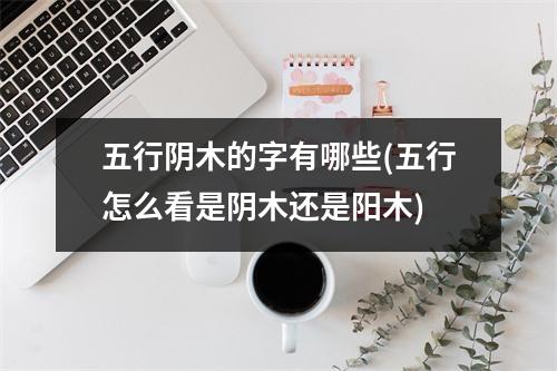 五行阴木的字有哪些(五行怎么看是阴木还是阳木)