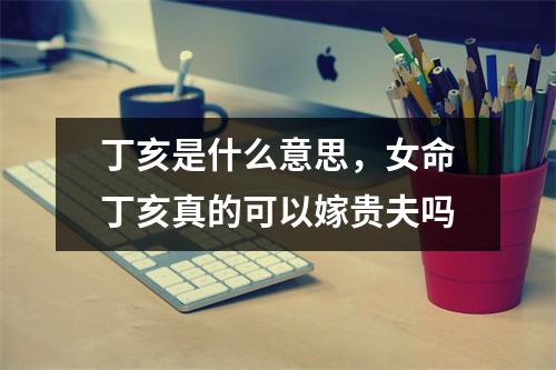 丁亥是什么意思，女命丁亥真的可以嫁贵夫吗