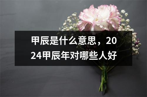 甲辰是什么意思，2024甲辰年对哪些人好