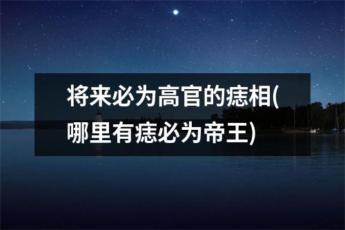 将来必为高官的痣相(哪里有痣必为帝王)