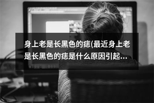 身上老是长黑色的痣(近身上老是长黑色的痣是什么原因引起的)