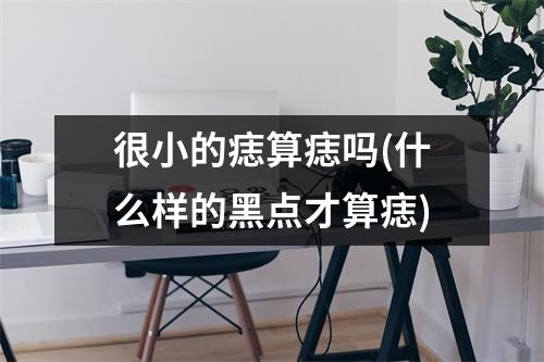 很小的痣算痣吗(什么样的黑点才算痣)