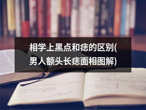 相学上黑点和痣的区别(男人额头长痣面相图解)