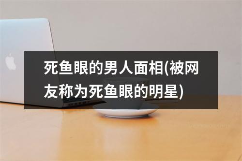 死鱼眼的男人面相(被网友称为死鱼眼的明星)