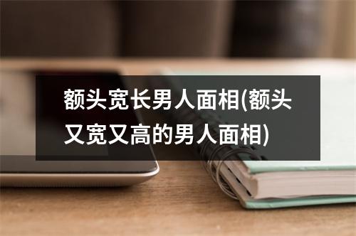 额头宽长男人面相(额头又宽又高的男人面相)