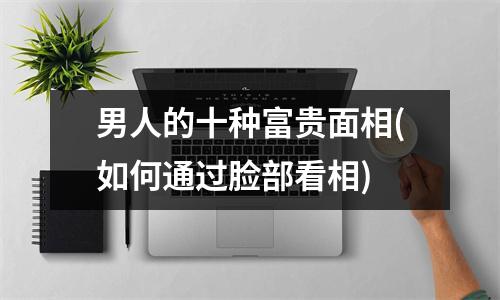 男人的十种富贵面相(如何通过脸部看相)