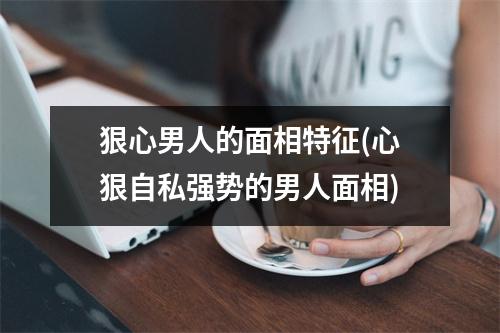 狠心男人的面相特征(心狠自私强势的男人面相)