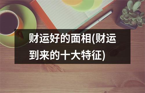 财运好的面相(财运到来的十大特征)