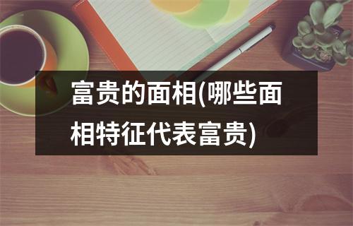 富贵的面相(哪些面相特征代表富贵)