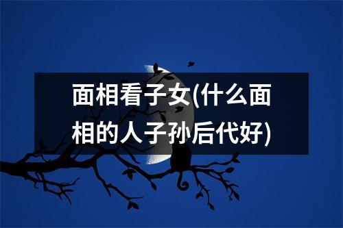 面相看子女(什么面相的人子孙后代好)