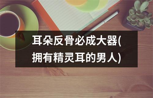 耳朵反骨必成大器(拥有精灵耳的男人)